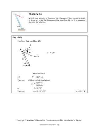 Copyright © McGraw-Hill Education. Permission required for reproduction or display.
PROBLEM 3.8
A 20-lb force is applied to the control rod AB as shown. Knowing that the length
of the rod is 9 in. and that the moment of the force about B is 120 lb·in. clockwise,
determine the value of α.
SOLUTION
Free-Body Diagram of Rod AB:
25
 
  
(20 lb)cos
Q 

and ( )(9 in.)
B
M Q

Therefore, 120 lb-in. (20 lb)(cos )(9 in.)
120 lb-in.
cos
180 lb-in.




or 48.190
  
Therefore, 48.190 25
     23.2
   
www.elsolucionario.org
 