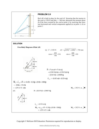 Copyright © McGraw-Hill Education. Permission required for reproduction or display.
PROBLEM 3.9
Rod AB is held in place by the cord AC. Knowing that the tension in
the cord is 1350 N and that c = 360 mm, determine the moment about
B of the force exerted by the cord at point A by resolving that force
into horizontal and vertical components applied (a) at point A, (b) at
point C.
SOLUTION
Free-Body Diagram of Rod AB:
(a) 2 2
1350 N (450) (600) 750 mm
F AC
   
450 600
cos 0.6 sin 0.8
750 750
 
   
cos sin
(1350 N)0.6 (1350 N)0.8
(810 N) (1080N)
F F
 

 
 
F i + j
i j
i j


/
(0.45 m) (0.24 m)
A B
  
r i j

/
( 0.45 0.24 ) (810 1080 )
B A B
      
M r F i j i j

  

486 194.4
  
k k
(291.6 N m)
   k 292 N m
B  
M 
(b) (810 N) (1080 N)
 
F i j
/
(0.36 m)
C B

r j
/ 0.36 (810 1080 )
(291.6 N m)
B C B
    
  
M r F j i j
k
292 N m
B  
M 
www.elsolucionario.org
 