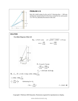 Copyright © McGraw-Hill Education. Permission required for reproduction or display.
PROBLEM 3.10
Rod AB is held in place by the cord AC. Knowing that c = 840 mm
and that the moment about B of the force exerted by the cord at point
A is 756 N·m, determine the tension in the cord.
SOLUTION
Free-Body Diagram of Rod AB:
2 2
(756 N m ) (450) (1080) 1170 mm
B AC
     
M k
450 1080
cos sin
1170 1170
 
 
cos sin
450 1080
1170 1170
F F
F F
 

 
F i + j
i j


/
(0.45 m) (0.24 m)
A B
  
r i j

/
( 0.45 0.24 ) (450 1080 )
1170
B A B
F
      
M r F i j i j

  

( 486 108 )
1170
F
  
k k
378
1170
F
 
 
 
 
k Substituting for :
B
M
378
756
1170
F
   2340 N
F  
www.elsolucionario.org
 