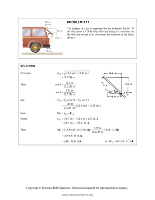 Copyright © McGraw-Hill Education. Permission required for reproduction or display.
PROBLEM 3.11
The tailgate of a car is supported by the hydraulic lift BC. If
the lift exerts a 125-lb force directed along its centerline on
the ball and socket at B, determine the moment of the force
about A.
SOLUTION
First note 2 2
(12.0 in.) (2.33 in.)
12.2241in.
CB
d  

Then
12.0 in.
cos
12.2241in.
2.33 in.
sin
12.2241in.




and cos sin
125 lb
[(12.0 in.) (2.33 in.) ]
12.2241in.
CB CB CB
F F
 
 
 
F i j
i j
Now /
A B A CB
 
M r F
where / (15.3 in.) (12.0 in. 2.33 in.)
(15.3 in.) (14.33 in.)
B A   
 
r i j
i j
Then
125 lb
[(15.3 in.) (14.33 in.) ] (12.0 2.33 )
12.2241in.
(1393.87 lb in.)
A    
 
M i j i j
k
(116.156 lb ft)
  k or 116.2 lb ft
A  
M 
www.elsolucionario.org
 