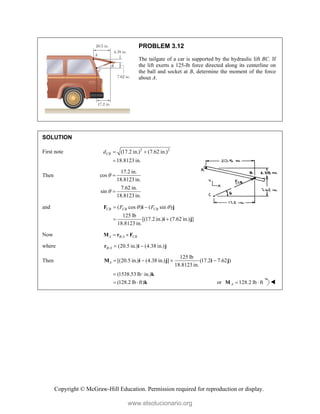 Copyright © McGraw-Hill Education. Permission required for reproduction or display.
PROBLEM 3.12
The tailgate of a car is supported by the hydraulic lift BC. If
the lift exerts a 125-lb force directed along its centerline on
the ball and socket at B, determine the moment of the force
about A.
SOLUTION
First note 2 2
(17.2 in.) (7.62 in.)
18.8123 in.
CB
d  

Then
17.2 in.
cos
18.8123 in.
7.62 in.
sin
18.8123 in.




and ( cos ) ( sin )
125 lb
[(17.2 in.) (7.62 in.) ]
18.8123 in.
CB CB CB
F F
 
 
 
F i j
i j
Now /
A B A CB
 
M r F
where / (20.5 in.) (4.38 in.)
B A  
r i j
Then
125 lb
[(20.5 in.) (4.38 in.) ] (17.2 7.62 )
18.8123 in.
A    
M i j i j
(1538.53 lb in.)
(128.2 lb ft)
 
 
k
k or 128.2 lb ft
A  
M 
www.elsolucionario.org
 