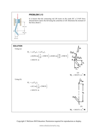 Copyright © McGraw-Hill Education. Permission required for reproduction or display.
PROBLEM 3.13
It is known that the connecting rod AB exerts on the crank BC a 2.5-kN force
directed down and to the left along the centerline of AB. Determine the moment of
the force about C.
SOLUTION
Using (a):
1 1
( ) ( )
7 24
(0.056 m) 2500 N (0.042 m) 2500 N
25 25
140.0 N m
C AB x AB y
M y F x F
 
   
   
   
   
 
(a)
140.0 N m
C  
M 
Using (b):
2 ( )
7
(0.2 m) 2500 N
25
140.0 N m
C AB x
M y F

 
 
 
 
 
(b)
140.0 N m
C  
M 
www.elsolucionario.org
 