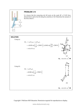 Copyright © McGraw-Hill Education. Permission required for reproduction or display.
PROBLEM 3.14
It is known that the connecting rod AB exerts on the crank BC a 2.5-kN force
directed down and to the left along the centerline of AB. Determine the moment of
the force about C.
SOLUTION
Using (a):
1 1
( ) ( )
7 24
(0.056 m) 2500 N (0.042 m) 2500 N
25 25
61.6 N m
C AB x AB y
M y F x F
  
   
    
   
   
  
(a)
61.6 N m
C  
M 
Using (b):
2 ( )
7
(0.088 m) 2500 N
25
61.6 N m
C AB x
M y F

 
 
 
 
  
(b)
61.6 N m
C  
M 
www.elsolucionario.org
 