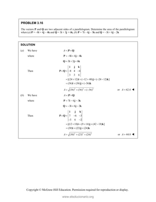 Copyright © McGraw-Hill Education. Permission required for reproduction or display.
PROBLEM 3.16
The vectors P and Q are two adjacent sides of a parallelogram. Determine the area of the parallelogram
when (a) P = –8i + 4j – 4k and Q = 3i + 3j + 6k, (b) P = 7i – 6j – 3k and Q = –3i + 6j – 2k
SOLUTION
(a) We have | |
A  
P Q
where 8 4 4
   
P i j k
3 3 6
  
Q i j k
Then 8 4 4
3 3 6
[(24 12) ( 12 48) ( 24 12) ]
(36) (36) ( 36)
   
       
   
i j k
P Q
i j k
i j k
2 2 2
(36) (36) ( 36)
A     or 62.4
A  
(b) We have | |
A  
P Q
where 7 6 3
  
P i j k
3 6 2
   
Q i j k
Then 7 6 3
3 6 2
[(12 18) (9 14) (42 18) ]
(30) (23) (24)
   
 
     
  
i j k
P Q
i j k
i j k
2 2 2
(30) (23) (24)
A    or 44.8
A  
www.elsolucionario.org
 
