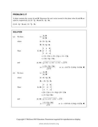 Copyright © McGraw-Hill Education. Permission required for reproduction or display.
PROBLEM 3.17
A plane contains the vectors A and B. Determine the unit vector normal to the plane when A and B are
equal to, respectively, (a) 2i + 3j – 6k and 5i – 8j – 6k,
(b) 4i – 4j + 3k and –3i + 7j – 5k.
SOLUTION
(a) We have
| |



A B
λ
A B
where 2 3 6
  
A i j k
5 8 6
  
B i j k
Then 2 3 6
5 8 6
( 18 15) ( 30 12) ( 16 15)
( 33 18 31 )
  
 
        
   
i j k
A B
i j k
i j k
and 2 2 2
| | ( 33) ( 18) ( 31) 2374
       
A B
( 33 18 31 )
2374
  

i j k
λ or 0.677 0.369 0.636
   
λ i j k 
(b) We have
| |



A B
λ
A B
where 4 4 3
  
A i j k
3 7 5
   
B i j k
Then 4 4 3
3 7 5
(20 21) ( 9 20) (28 12)
( 11 16 )
  
 
      
   
i j k
A B
i j k
i j k
and 2 2
| | ( 1) (11) (16) 378
     
A B
( 11 16 )
378
  

i j k
λ or 0.0514 0.566 0.823
   
λ i j k 
www.elsolucionario.org
 