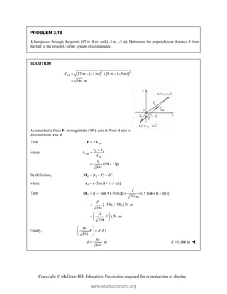 Copyright © McGraw-Hill Education. Permission required for reproduction or display.
PROBLEM 3.18
A line passes through the points (12 m, 8 m) and (–3 m, –5 m). Determine the perpendicular distance d from
the line to the origin O of the system of coordinates.
SOLUTION
2 2
[12 m ( 3 m)] [8 m ( 5 m)]
394 m
AB
d      

Assume that a force F, or magnitude F(N), acts at Point A and is
directed from A to B.
Then AB
F

F 
where
1
(15 13 )
394
B A
AB
AB
d


 
r r
i j

By definition, | |
O A dF
  
M r F
where ( 3 m) ( 5 m)
A   
r i + j
Then [( 3 m) ( 5 m) ] [(15 m) (13 m) ]
394m
[ 39 75 ] N m
394
36
N m
394
O
F
F
F
    
   
 
 
 
 
M i + j i j
k k
k
Finally,
36
( )
394
F d F
 

 
 
36
m
394
d  1.184 m
d  
www.elsolucionario.org
 