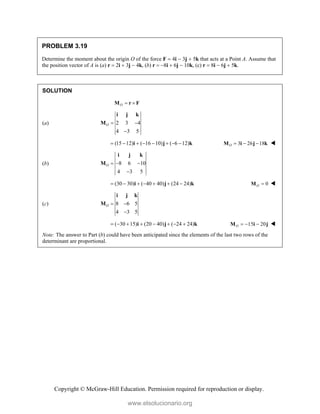 Copyright © McGraw-Hill Education. Permission required for reproduction or display.
PROBLEM 3.19
Determine the moment about the origin O of the force F  4i  3j  5k that acts at a Point A. Assume that
the position vector of A is (a) r  2i  3j  4k, (b) r  8i  6j  10k, (c) r  8i  6j  5k.
SOLUTION
O  
M r F
(a) 2 3 4
4 3 5
O  

i j k
M
(15 12) ( 16 10) ( 6 12)
       
i j k 3 26 18
O   
M i j k 
(b) 8 6 10
4 3 5
O   

i j k
M
(30 30) ( 40 40) (24 24)
      
i j k 0
O 
M 
(c) 8 6 5
4 3 5
O  

i j k
M
( 30 15) (20 40) ( 24 24)
       
i j k 15 20
O   
M i j 
Note: The answer to Part (b) could have been anticipated since the elements of the last two rows of the
determinant are proportional.
www.elsolucionario.org
 