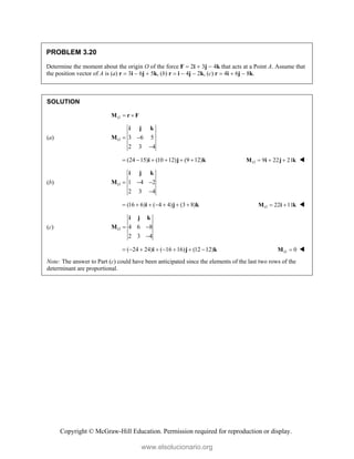 Copyright © McGraw-Hill Education. Permission required for reproduction or display.
PROBLEM 3.20
Determine the moment about the origin O of the force F  2i  3j  4k that acts at a Point A. Assume that
the position vector of A is (a) r  3i  6j  5k, (b) r  i  4j  2k, (c) r  4i  6j  8k.
SOLUTION
O  
M r F
(a) 3 6 5
2 3 4
O  

i j k
M
(24 15) (10 12) (9 12)
     
i j k 9 22 21
O   
M i j k 
(b) 1 4 2
2 3 4
O   

i j k
M
(16 6) ( 4 4) (3 8)
      
i j k 22 11
O  
M i k 
(c) 4 6 8
2 3 4
O  

i j k
M
( 24 24) ( 16 16) (12 12)
       
i j k 0
O 
M 
Note: The answer to Part (c) could have been anticipated since the elements of the last two rows of the
determinant are proportional.
www.elsolucionario.org
 