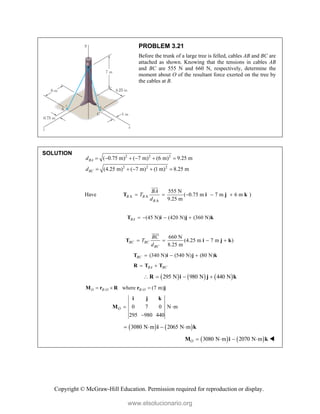 Copyright © McGraw-Hill Education. Permission required for reproduction or display.
PROBLEM 3.21
Before the trunk of a large tree is felled, cables AB and BC are
attached as shown. Knowing that the tensions in cables AB
and BC are 555 N and 660 N, respectively, determine the
moment about O of the resultant force exerted on the tree by
the cables at B.
SOLUTION 2 2 2
2 2 2
( 0.75 m) ( 7 m) (6 m) 9.25 m
(4.25 m) ( 7 m) (1 m) 8.25 m
BA
BC
d
d
     
    
Have A A
A
555 N
( 0.75 m 7 m 6 m )
9.25 m
B B
B
BA
T
d
    
T i j k


(45 N) (420 N) (360 N)
BA    
T i j k
660 N
(4.25 m 7 m )
8.25 m
BC BC
BC
BC
T
d
   
T i j k


(340 N) (540 N) (80 N)
BC   
T i j k
BA BC
 
R T T
     
295 N 980 N 440 N
   
R i j k
/ /
where (7 m)
O B O B O
  
M r R r j
0 7 0 N m
295 980 440
O  

i j k
M
   
3080 N m 2065 N m
   
i k
   
3080 N m 2070 N m
O    
M i k 
www.elsolucionario.org
 