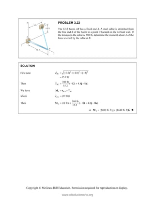 Copyright © McGraw-Hill Education. Permission required for reproduction or display.
PROBLEM 3.22
The 12-ft boom AB has a fixed end A. A steel cable is stretched from
the free end B of the boom to a point C located on the vertical wall. If
the tension in the cable is 380 lb, determine the moment about A of the
force exerted by the cable at B.
SOLUTION
First note 2 2 2
( 12) (4.8) ( 8)
15.2 ft
BC
d     

Then
380 lb
( 12 4.8 8 )
15.2
BC    
T i j k
We have /
A B A BC
 
M r T
where / (12 ft)
B A 
r i
Then
380 lb
(12 ft) ( 12 4.8 8 )
15.2
A     
M i i j k
or (2400 lb ft) (1440 lb ft)
A    
M j k 
www.elsolucionario.org
 