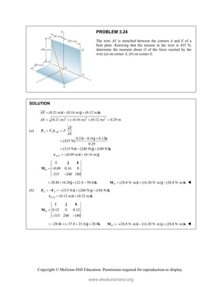 Copyright © McGraw-Hill Education. Permission required for reproduction or display.
PROBLEM 3.24
The wire AE is stretched between the corners A and E of a
bent plate. Knowing that the tension in the wire is 435 N,
determine the moment about O of the force exerted by the
wire (a) on corner A, (b) on corner E.
SOLUTION
2 2 2
(0.21 m) (0.16 m) (0.12 m)
(0.21 m) ( 0.16 m) (0.12 m) 0.29 m
AE
AE
  
    
i j k


(a)
0.21 0.16 0.12
(435 N)
0.29
(315 N) (240 N) (180 N)
A A AE
AE
F F
AE
 
 

  
F
i j k
i j k



/ (0.09 m) (0.16 m)
A O   
r i j
0.09 0.16 0
315 240 180
O  

i j k
M
28.8 16.20 (21.6 50.4)
   
i j k (28.8 N m) (16.20 N m) (28.8 N m)
O      
M i j k 
(b) (315 N) (240 N) (180 N)
E A
     
F F i j k
/ (0.12 m) (0.12 m)
E O  
r i k
0.12 0 0.12
315 240 180
O 
 
i j k
M
28.8 ( 37.8 21.6) 28.8
     
i j k (28.8 N m) (16.20 N m) (28.8 N m)
O       
M i j k 
www.elsolucionario.org
 