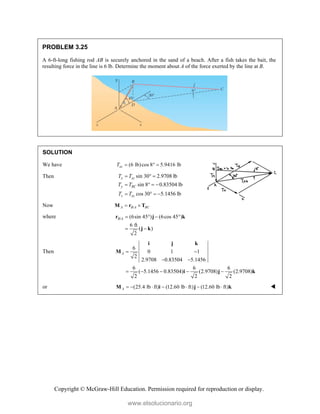 Copyright © McGraw-Hill Education. Permission required for reproduction or display.
PROBLEM 3.25
A 6-ft-long fishing rod AB is securely anchored in the sand of a beach. After a fish takes the bait, the
resulting force in the line is 6 lb. Determine the moment about A of the force exerted by the line at B.
SOLUTION
We have (6 lb)cos 8 5.9416 lb
xz
T   
Then sin 30 2.9708 lb
sin 8 0.83504 lb
cos 30 5.1456 lb
x xz
y BC
z xz
T T
T T
T T
  
   
   
Now /
A B A BC
 
M r T
where / (6sin 45 ) (6cos 45 )
6 ft
( )
2
B A    
 
r j k
j k
Then
6
0 1 1
2
2.9708 0.83504 5.1456
6 6 6
( 5.1456 0.83504) (2.9708) (2.9708)
2 2 2
A  
 
    
i j k
M
i j k
or (25.4 lb ft) (12.60 lb ft) (12.60 lb ft)
A       
M i j k 
www.elsolucionario.org
 