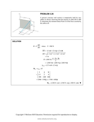 Copyright © McGraw-Hill Education. Permission required for reproduction or display.
PROBLEM 3.26
A precast concrete wall section is temporarily held by two
cables as shown. Knowing that the tension in cable BD is 900
N, determine the moment about Point O of the force exerted by
the cable at B.
SOLUTION
where 900 N
BD
F F
BD
 
F


2 2 2
(1 m) (2 m) (2 m)
( 1 m) ( 2 m) (2 m)
3 m
BD
BD
   
    

i j k


/
2 2
(900 N)
3
(300 N) (600 N) (600 N)
(2.5 m) (2 m)
B O
  

   
 
i j k
F
i j k
r i j
/
O B O
 
M r F
2.5 2 0
300 600 600
1200 1500 ( 1500 600)

 
    
i j k
i j k
(1200 N m) (1500 N m) (900 N m)
O      
M i j k 
www.elsolucionario.org
 