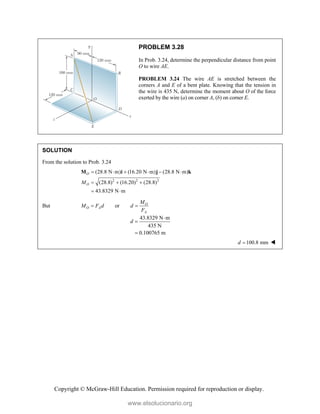 Copyright © McGraw-Hill Education. Permission required for reproduction or display.
PROBLEM 3.28
In Prob. 3.24, determine the perpendicular distance from point
O to wire AE.
PROBLEM 3.24 The wire AE is stretched between the
corners A and E of a bent plate. Knowing that the tension in
the wire is 435 N, determine the moment about O of the force
exerted by the wire (a) on corner A, (b) on corner E.
SOLUTION
From the solution to Prob. 3.24
2 2 2
(28.8 N m) (16.20 N m) (28.8 N m)
(28.8) (16.20) (28.8)
43.8329 N m
O
O
M
     
  
 
M i j k
But or O
O A
A
M
M F d d
F
 
43.8329 N m
435 N
0.100765 m
d



100.8 mm
d  
www.elsolucionario.org
 