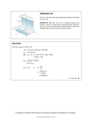 Copyright © McGraw-Hill Education. Permission required for reproduction or display.
PROBLEM 3.29
In Prob. 3.24, determine the perpendicular distance from point
B to wire AE.
PROBLEM 3.24 The wire AE is stretched between the
corners A and E of a bent plate. Knowing that the tension in
the wire is 435 N, determine the moment about O of the force
exerted by the wire (a) on corner A, (b) on corner E.
SOLUTION
From the solution to Prob. 3.24
/
/
(315 N) (240 N) (180 N)
(0.210 m)
0.21 (315 240 180 )
A
A B
B A B A
  
 
      
F i j k
r i
M r F i i j k
50.4 37.8
 
k j
2 2
(50.4) (37.8)
63.0 N m
B
M  
 
or B
B A
A
M
M F d d
F
 
63.0 N m
435 N
0.144829 m
d



144.8 mm
d  
www.elsolucionario.org
 
