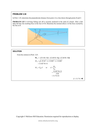 Copyright © McGraw-Hill Education. Permission required for reproduction or display.
PROBLEM 3.30
In Prob. 3.25, determine the perpendicular distance from point A to a line drawn through points B and C.
PROBLEM 3.25 A 6-ft-long fishing rod AB is securely anchored in the sand of a beach. After a fish
takes the bait, the resulting force in the line is 6 lb. Determine the moment about A of the force exerted by
the line at B.
SOLUTION
From the solution to Prob. 3.25:
2 2 2
(25.4 lb ft) (12.60 lb ft) (12.60 lb ft)
( 25.4) ( 12.60) ( 12.60)
31.027 lb ft
A
A
M
      
     
 
M i j k
or A
A BC
BC
M
M T d d
T
 
31.027 lb ft
6 lb
5.1712 ft



5.17 ft
d  
www.elsolucionario.org
 