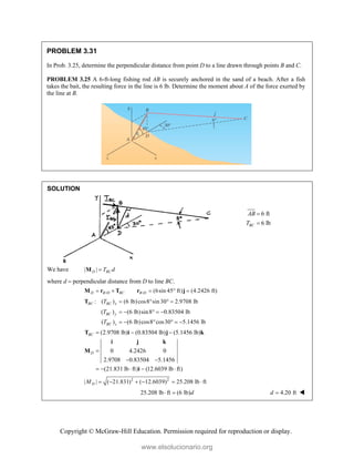 Copyright © McGraw-Hill Education. Permission required for reproduction or display.
PROBLEM 3.31
In Prob. 3.25, determine the perpendicular distance from point D to a line drawn through points B and C.
PROBLEM 3.25 A 6-ft-long fishing rod AB is securely anchored in the sand of a beach. After a fish
takes the bait, the resulting force in the line is 6 lb. Determine the moment about A of the force exerted by
the line at B.
SOLUTION
6 ft
6 lb
BC
AB
T


We have | |
D BC
T d

M
where d  perpendicular distance from D to line BC.
/ / (6sin 45 ft) (4.2426 ft)
D B D BC B D
    
M r T r j
: ( ) (6 lb)cos8 sin 30 2.9708 lb
BC BC x
T    
T
( ) (6 lb)sin8 0.83504 lb
( ) (6 lb)cos8 cos30 5.1456 lb
BC y
BC z
T
T
    
     
(2.9708 lb) (0.83504 lb) (5.1456 lb)
0 4.2426 0
2.9708 0.83504 5.1456
(21.831 lb ft) (12.6039 lb ft)
BC
D
  

 
    
T i j k
i j k
M
i
2 2
| | ( 21.831) ( 12.6039) 25.208 lb ft
D
M      
25.208 lb ft (6 lb)d
  4.20 ft
d  
www.elsolucionario.org
 