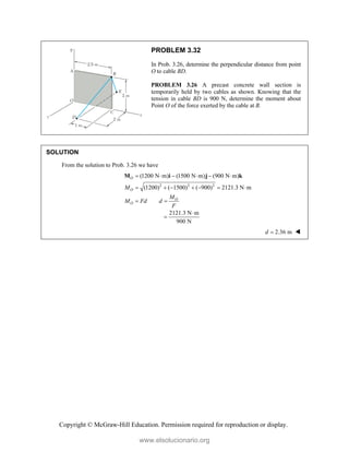 Copyright © McGraw-Hill Education. Permission required for reproduction or display.
PROBLEM 3.32
In Prob. 3.26, determine the perpendicular distance from point
O to cable BD.
PROBLEM 3.26 A precast concrete wall section is
temporarily held by two cables as shown. Knowing that the
tension in cable BD is 900 N, determine the moment about
Point O of the force exerted by the cable at B.
SOLUTION
From the solution to Prob. 3.26 we have
2 2 2
(1200 N m) (1500 N m) (900 N m)
(1200) ( 1500) ( 900) 2121.3 N m
O
O
O
O
M
M
M Fd d
F
     
      
 
M i j k
2121.3 N m
900 N


2.36 m
d  
www.elsolucionario.org
 