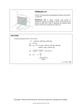 Copyright © McGraw-Hill Education. Permission required for reproduction or display.
PROBLEM 3.33
In Prob. 3.26, determine the perpendicular distance from point C
to cable BD.
PROBLEM 3.26 A precast concrete wall section is
temporarily held by two cables as shown. Knowing that the
tension in cable BD is 900 N, determine the moment about
Point O of the force exerted by the cable at B.
SOLUTION
From the solution to Prob. 3.26 we have
/
/
(300 N) (600 N) (600 N)
(2 m)
(2 m) ( 300 N 600 N 600 N )
B C
C B C
   

      
F i j k
r j
M r F j i j k
(600 N m) (1200 N m)
   
k i
2 2
(600) (1200) 1341.64 N m
C
M    
C
C
M
M Fd d
F
 
1341.64 N m
900 N


1.491 m
d  
www.elsolucionario.org
 