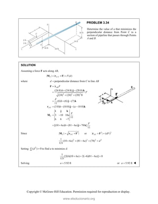 Copyright © McGraw-Hill Education. Permission required for reproduction or display.
PROBLEM 3.34
Determine the value of a that minimizes the
perpendicular distance from Point C to a
section of pipeline that passes through Points
A and B.
SOLUTION
Assuming a force F acts along AB,
/
| | | | ( )
C A C F d
  
M r F
where d  perpendicular distance from C to line AB
2 2 2
/
(24 ft) (24 ft) (28 ft)
(24) (24) (28) ft
(6) (6) (7)
11
(3 ft) (10 ft) ( 10 ft)
3 10 10
11
6 6 7
[(10 6 ) (81 6 ) 78 ]
11
AB
A C
C
F
F
F
a
F
a
F
a a

 

 
  
   
 

    
F λ
i j k
i j k
r i j k
i j k
M
i j k
Since 2 2 2
/ /
| | | | or | | ( )
C A C A C dF
   
M r F r F
2 2 2 2
1
(10 6 ) (81 6 ) (78)
121
a a d
    
Setting 2
( ) 0
d
da
d  to find a to minimize d:
1
[2(6)(10 6 ) 2( 6)(81 6 )] 0
121
a a
    
Solving 5.92 ft
a  or 5.92 ft
a  
www.elsolucionario.org
 