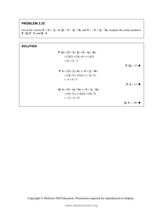 Copyright © McGraw-Hill Education. Permission required for reproduction or display.
PROBLEM 3.35
Given the vectors P = 2i + 3j – k, Q = 5i – 4j + 3k, and S = –3i + 2j – 5k, compute the scalar products
P · Q, P · S, and Q · S.
SOLUTION
(2 3 ) (5 4 3 )
(2)(5) (3)( 4) ( 1)(3)
10 12 3
      
    
  
P Q i j k i j k
5
  
P Q 
(2 3 ) ( 3 2 5 )
(2)( 3) (3)(2) ( 1)( 5)
6 6 5
       
     
   
P S i j k i j k
5
  
P S 
(5 4 3 ) ( 3 2 5 )
(5)( 3) ( 4)(2) (3)( 5)
15 8 15
       
     
   
Q S i j k i j k
38
  
Q S 
www.elsolucionario.org
 