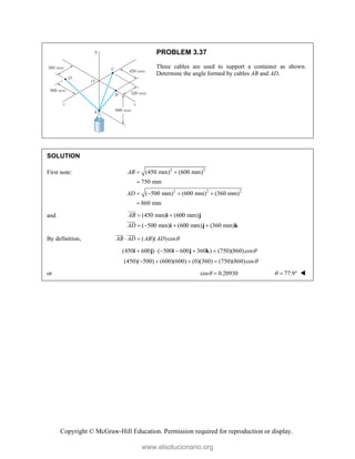 Copyright © McGraw-Hill Education. Permission required for reproduction or display.
PROBLEM 3.37
Three cables are used to support a container as shown.
Determine the angle formed by cables AB and AD.
SOLUTION
First note: 2 2
2 2 2
(450 mm) (600 mm)
750 mm
( 500 mm) (600 mm) (360 mm)
860 mm
AB
AD
 

   

and (450 mm) (600 mm)
( 500 mm) (600 mm) (360 mm)
AB
AD
 
   
i j
i j k



By definition, ( )( )cos
AB AD AB AD 
 

 
(450 600 ) ( 500 600 360 ) (750)(860)cos
     
i j i j k
(450)( 500) (600)(600) (0)(360) (750)(860)cos
   
or cos 0.20930
  77.9
   
www.elsolucionario.org
 