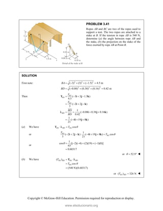 Copyright © McGraw-Hill Education. Permission required for reproduction or display.
PROBLEM 3.41
Ropes AB and BC are two of the ropes used to
support a tent. The two ropes are attached to a
stake at B. If the tension in rope AB is 540 N,
determine (a) the angle between rope AB and
the stake, (b) the projection on the stake of the
force exerted by rope AB at Point B.
SOLUTION
First note: 2 2 2
2 2 2
( 3) (3) ( 1.5) 4.5 m
( 0.08) (0.38) (0.16) 0.42 m
BA
BD
     
    
Then ( 3 3 1.5 )
4.5
( 2 2 )
3
1
( 0.08 0.38 0.16 )
0.42
1
( 4 19 8 )
21
BA
BA
BA
BD
T
T
BD
BD
   
   
    
   
T i j k
i j k
i j k
i j k



(a) We have cos
BA BD BA
T 
 
T 
or
1
( 2 2 ) ( 4 19 8 ) cos
3 21
BA
BA
T
T 
       
i j k i j k
or
1
cos [( 2)( 4) (2)(19) ( 1)(8)]
63
0.60317
      

or 52.9
   
(b) We have ( )
cos
(540 N)(0.60317)
BA BD BA BD
BA
T
T 
 


T 
or ( ) 326 N
BA BD
T  
www.elsolucionario.org
 