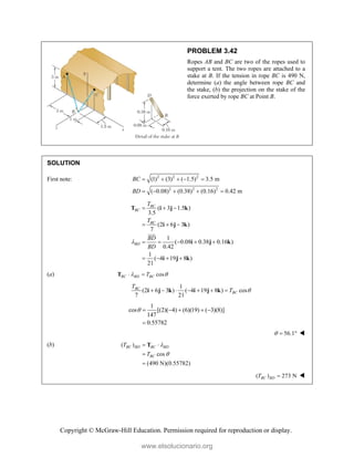 Copyright © McGraw-Hill Education. Permission required for reproduction or display.
PROBLEM 3.42
Ropes AB and BC are two of the ropes used to
support a tent. The two ropes are attached to a
stake at B. If the tension in rope BC is 490 N,
determine (a) the angle between rope BC and
the stake, (b) the projection on the stake of the
force exerted by rope BC at Point B.
SOLUTION
First note: 2 2 2
2 2 2
(1) (3) ( 1.5) 3.5 m
( 0.08) (0.38) (0.16) 0.42 m
BC
BD
    
    
( 3 1.5 )
3.5
(2 6 3 )
7
1
( 0.08 0.38 0.16 )
0.42
1
( 4 19 8 )
21
BC
BC
BC
BD
T
T
BD
BD

  
  
    
   
T i j k
i j k
i j k
i j k


(a) cos
BC BD BC
T
 
 
T
1
(2 6 3 ) ( 4 19 8 ) cos
7 21
BC
BC
T
T 
      
i j k i j k
1
cos [(2)( 4) (6)(19) ( 3)(8)]
147
0.55782
     

56.1
   
(b) ( )
cos
(490 N)(0.55782)
BC BD BC BD
BC
T
T


 


T
( ) 273 N
BC BD
T  
www.elsolucionario.org
 