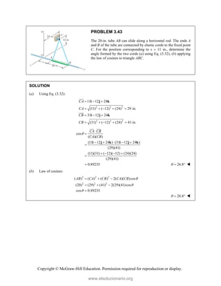 Copyright © McGraw-Hill Education. Permission required for reproduction or display.
PROBLEM 3.43
The 20-in. tube AB can slide along a horizontal rod. The ends A
and B of the tube are connected by elastic cords to the fixed point
C. For the position corresponding to x  11 in., determine the
angle formed by the two cords (a) using Eq. (3.32), (b) applying
the law of cosines to triangle ABC.
SOLUTION
(a) Using Eq. (3.32):
2 2 2
2 2 2
11 12 24
(11) ( 12) (24) 29 in.
31 12 24
(31) ( 12) (24) 41 in.
CA
CA
CB
CB
  
    
  
    
i j k
i j k




cos
( )( )
(11 12 24 ) (31 12 24 )
(29)(41)
(11)(31) ( 12)( 12) (24)(24)
(29)(41)
0.89235
CA CB
CA CB



    

   


i j k i j k

 

26.8
   
(b) Law of cosines:
2 2 2
2 2 2
( ) ( ) ( ) 2( )( )cos
(20) (29) (41) 2(29)(41)cos
cos 0.89235
AB CA CB CA CB 


  
  

26.8
   
www.elsolucionario.org
 