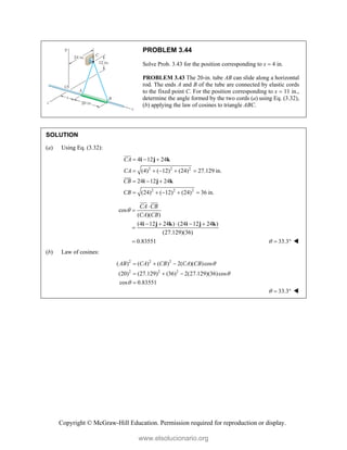Copyright © McGraw-Hill Education. Permission required for reproduction or display.
PROBLEM 3.44
Solve Prob. 3.43 for the position corresponding to x  4 in.
PROBLEM 3.43 The 20-in. tube AB can slide along a horizontal
rod. The ends A and B of the tube are connected by elastic cords
to the fixed point C. For the position corresponding to x  11 in.,
determine the angle formed by the two cords (a) using Eq. (3.32),
(b) applying the law of cosines to triangle ABC.
SOLUTION
(a) Using Eq. (3.32):
2 2 2
2 2 2
4 12 24
(4) ( 12) (24) 27.129 in.
24 12 24
(24) ( 12) (24) 36 in.
CA
CA
CB
CB
  
    
  
    
i j k
i j k




cos
( )( )
(4 12 24 ) (24 12 24 )
(27.129)(36)
0.83551
CA CB
CA CB



    


i j k i j k

 

33.3
   
(b) Law of cosines:
2 2 2
2 2 2
( ) ( ) ( ) 2( )( )cos
(20) (27.129) (36) 2(27.129)(36)cos
cos 0.83551
AB CA CB CA CB 


  
  

33.3
   
www.elsolucionario.org
 