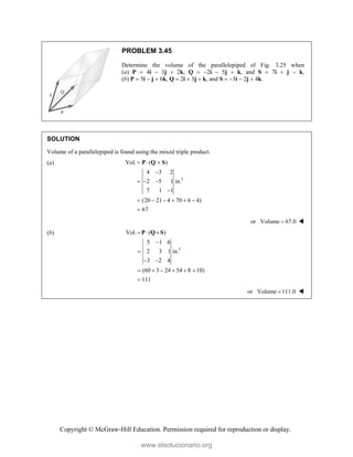 Copyright © McGraw-Hill Education. Permission required for reproduction or display.
PROBLEM 3.45
Determine the volume of the parallelepiped of Fig. 3.25 when
(a) P  4i  3j  2k, Q  2i  5j  k, and S  7i  j  k,
(b) P  5i  j  6k, Q  2i  3j  k, and S  3i  2j  4k.
SOLUTION
Volume of a parallelepiped is found using the mixed triple product.
(a)
3
Vol. ( )
4 3 2
2 5 1 in.
7 1 1
(20 21 4 70 6 4)
67
  

  

     

P Q S
or Volume 67.0
 
(b)
3
Vol. ( )
5 1 6
2 3 1 in.
3 2 4
(60 3 24 54 8 10)
111
  


 
     

P Q S
or Volume 111.0
 
www.elsolucionario.org
 