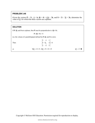 Copyright © McGraw-Hill Education. Permission required for reproduction or display.
PROBLEM 3.46
Given the vectors P = 3i – j + k, Q = 4i + Qyj – 2k, and S = 2i – 2j + 2k, determine the
value of Qy for which the three vectors are coplanar.
SOLUTION
If P, Q, and S are coplanar, then P must be perpendicular to ( ).

Q S
( ) 0
  
P Q S
(or, the volume of a parallelepiped defined by P, Q, and S is zero).
Then
3 1 1
4 Q 2 0
2 2 2
y

 

or 6 4 8 2 8 12 0
y y
Q Q
      2
y
Q  
www.elsolucionario.org
 