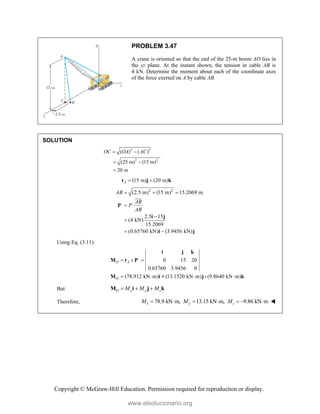 Copyright © McGraw-Hill Education. Permission required for reproduction or display.
PROBLEM 3.47
A crane is oriented so that the end of the 25-m boom AO lies in
the yz plane. At the instant shown, the tension in cable AB is
4 kN. Determine the moment about each of the coordinate axes
of the force exerted on A by cable AB.
SOLUTION
2 2
2 2
( ) ( )
(25 m) (15 m)
20 m
OC OA AC
 
 

(15 m) (20 m)
A  
r j k
2 2
(2.5 m) (15 m) 15.2069 m
2.5 15
(4 kN)
15.2069
(0.65760 kN) (3.9456 kN)
AB
AB
P
AB
  



 
P
i j
i j


Using Eq. (3.11):
0 15 20
0.65760 3.9456 0
(78.912 kN m) (13.1520 kN m) (9.8640 kN m)
O A
O
  
   
i j k
M r P
M i + j- k
But O x y z
M M M
  
M i j k
Therefore, 78.9 kN m, 13.15 kN m, 9.86 kN m
x y z
M M M
       
www.elsolucionario.org
 