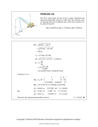 Copyright © McGraw-Hill Education. Permission required for reproduction or display.
PROBLEM 3.48
The 25-m crane boom AO lies in the yz plane. Determine the
maximum permissible tension in cable AB if the absolute value
of moments about the coordinate axes of the force exerted on A
by cable AB must be
|Mx| ≤ 60 kN·m, |My| ≤ 12 kN·m, |Mz| ≤ 8 kN·m
2 2
2 2
( ) ( )
(25 m) (15 m)
20 m
OC OA AC
 
 

(15 m) (20 m)
A  
r j k
2 2
(2.5 m) (15 m) 15.2069 m
2.5 15
( )
15.2069
(0.164399 kN) (0.98639 kN)
AB
AB
P
AB
P
P P
  



 
P
i j
i j


Using Eq. (3.11):
0 15 20
0.163499 0.98639 0
(19.7278 ) (3.2700 ) (2.4525 )
O A
O
P P
P P P
  


i j k
M r P
M i + j- k
But
60 kN m: 19.7278 60 3.04 kN
12 kN m: 3.270 12 3.67 kN
8 kN m: 2.4525 8 3.15 kN
x
y
z
M P P
M P P
M P P
  
   
   
<
Therefore, the maximum permissible tension is 3.04 kN
P  
www.elsolucionario.org
 