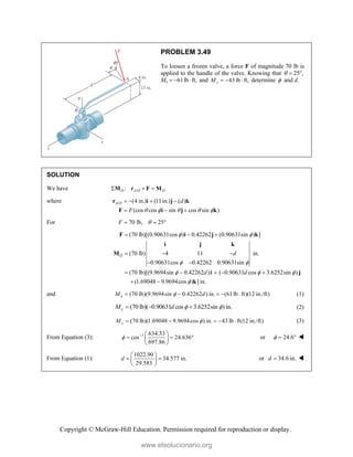 Copyright © McGraw-Hill Education. Permission required for reproduction or display.
PROBLEM 3.49
To loosen a frozen valve, a force F of magnitude 70 lb is
applied to the handle of the valve. Knowing that 25 ,
  
Mx 61lb ft,
   and 43 lb ft,
z
M    determine  and d.
SOLUTION
We have /
:
O A O O
  
M r F M
where / (4 in.) (11in.) ( )
(cos cos sin cos sin )
A O d
F     
   
  
r i j k
F i j k
For 70 lb, 25
F 
  
(70 lb)[(0.90631cos ) 0.42262 (0.90631sin ) ]
(70 lb) 4 11 in.
0.90631cos 0.42262 0.90631sin
(70 lb)[(9.9694sin 0.42262 ) ( 0.90631 cos 3.6252sin )
(1.69048 9.9694cos ) ] in.
O d
d d
 
 
  

  
  
 
    
 
F i j k
i j k
M
i j
k
and (70 lb)(9.9694sin 0.42262 ) in. (61lb ft)(12 in./ft)
x
M d

     (1)
(70 lb)( 0.90631 cos 3.6252sin ) in.
y
M d  
   (2)
(70 lb)(1.69048 9.9694cos ) in. 43 lb ft(12 in./ft)
z
M 
     (3)
From Equation (3): 1 634.33
cos 24.636
697.86
   
  
 
 
or 24.6
   
From Equation (1):
1022.90
34.577 in.
29.583
d
 
 
 
 
or 34.6 in.
d  
www.elsolucionario.org
 