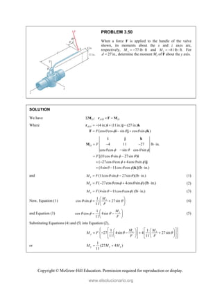 Copyright © McGraw-Hill Education. Permission required for reproduction or display.
PROBLEM 3.50
When a force F is applied to the handle of the valve
shown, its moments about the x and z axes are,
respectively, 77 lb ft
x
M    and 81lb ft.
z
M    For
27
d  in., determine the moment My of F about the y axis.
SOLUTION
We have /
:
O A O O
  
M r F M
Where / (4 in.) (11in.) (27 in.)
(cos cos sin cos sin )
A O
F     
   
  
r i j k
F i j k
4 11 27 lb in.
cos cos sin cos sin
[(11cos sin 27sin )
( 27cos cos 4cos sin )
(4sin 11cos cos ) ](lb in.)
O F
F
    
  
   
  
   

 
  
  
i j k
M
i
j
k
and (11cos sin 27sin )(lb in.)
x
M F   
   (1)
( 27cos cos 4cos sin ) (lb in.)
y
M F    
    (2)
(4sin 11cos cos ) (lb in.)
z
M F   
   (3)
Now, Equation (1)
1
cos sin 27sin
11
x
M
F
  
 
 
 
 
(4)
and Equation (3)
1
cos cos 4sin
11
z
M
F
  
 
 
 
 
(5)
Substituting Equations (4) and (5) into Equation (2),
1 1
27 4sin 4 27sin
11 11
x
z
y
M
M
M F
F F
 
 
 
   
 
 
    
 
 
   
 
   
 
   
 
or
1
(27 4 )
11
y z x
M M M
 
www.elsolucionario.org
 