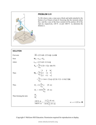 Copyright © McGraw-Hill Education. Permission required for reproduction or display.
PROBLEM 3.51
To lift a heavy crate, a man uses a block and tackle attached to the
bottom of an I-beam at hook B. Knowing that the moments about
the y and the z axes of the force exerted at B by portion AB of the
rope are, respectively, 120 N  m and 460 N  m, determine the
distance a.
SOLUTION
First note (2.2 m) (3.2 m) ( m)
BA a
  
i j k


Now /
D A D BA
 
M r T
where / (2.2 m) (1.6 m)
(2.2 3.2 ) (N)
A D
BA
BA
BA
T
a
d
 
  
r i j
T i j k
Then 2.2 1.6 0
2.2 3.2
{ 1.6 2.2 [(2.2)( 3.2) (1.6)(2.2)] }
BA
D
BA
BA
BA
T
d
a
T
a a
d

 
     
i j k
M
i j k
Thus 2.2 (N m)
10.56 (N m)
BA
y
BA
BA
z
BA
T
M a
d
T
M
d
 
  
Then forming the ratio
y
z
M
M
2.2 (N m)
120 N m
460 N m 10.56 (N m)
BA
BA
BA
BA
T
d
T
d



   
or 1.252 m
a  
www.elsolucionario.org
 