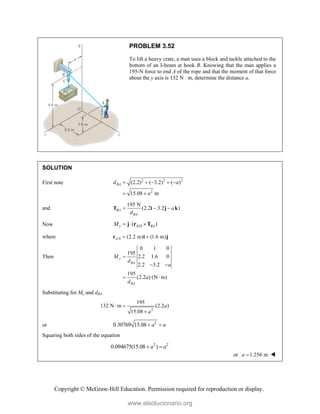 Copyright © McGraw-Hill Education. Permission required for reproduction or display.
PROBLEM 3.52
To lift a heavy crate, a man uses a block and tackle attached to the
bottom of an I-beam at hook B. Knowing that the man applies a
195-N force to end A of the rope and that the moment of that force
about the y axis is 132 N  m, determine the distance a.
SOLUTION
First note 2 2 2
2
(2.2) ( 3.2) ( )
15.08 m
BA
d a
a
    
 
and
195 N
(2.2 3.2 )
BA
BA
a
d
  
T i j k
Now /
( )
y A D BA
M   
j r T
where /0 (2.2 m) (1.6 m)
A  
r i j
Then
0 1 0
195
2.2 1.6 0
2.2 3.2
195
(2.2 ) (N m)
y
BA
BA
M
d
a
a
d

 
 
Substituting for My and dBA
2
195
132 N m (2.2 )
15.08
a
a
 

or 2
0.30769 15.08 a a
 
Squaring both sides of the equation
2 2
0.094675(15.08 )
a a
 
or 1.256 m
a  
www.elsolucionario.org
 