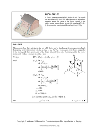 Copyright © McGraw-Hill Education. Permission required for reproduction or display.
PROBLEM 3.53
A farmer uses cables and winch pullers B and E to plumb
one side of a small barn. If it is known that the sum of the
moments about the x-axis of the forces exerted by the
cables on the barn at Points A and D is equal to 4728 lb 
ft, determine the magnitude of TDE when TAB  255 lb.
SOLUTION
The moment about the x-axis due to the two cable forces can be found using the z components of each
force acting at their intersection with the xy plane (A and D). The x components of the forces are parallel
to the x-axis, and the y components of the forces intersect the x-axis. Therefore, neither the x or y
components produce a moment about the x-axis.
We have : ( ) ( ) ( ) ( )
x AB z A DE z D x
M T y T y M
  
where ( )
( )
12 12
255 lb
17
180 lb
AB z AB
AB AB
T
T 
 
 
 
  
 
   
 
 
 

k T
k
i j k
k
( )
( )
1.5 14 12
18.5
0.64865
12 ft
14 ft
4728 lb ft
DE z DE
DE DE
DE
DE
A
D
x
T
T
T
T
y
y
M

 
 
 
 
 
   
 
 
 



 
k T
k
i j k
k
(180 lb)(12 ft) (0.64865 )(14 ft) 4728 lb ft
DE
T
  
and 282.79 lb
DE
T  or 283 lb
DE
T  
www.elsolucionario.org
 