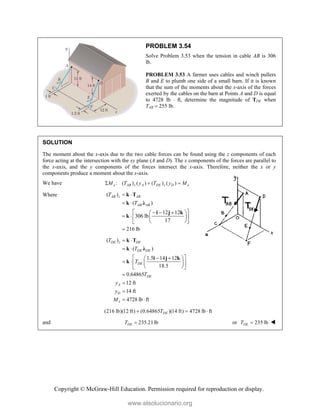Copyright © McGraw-Hill Education. Permission required for reproduction or display.
PROBLEM 3.54
Solve Problem 3.53 when the tension in cable AB is 306
lb.
PROBLEM 3.53 A farmer uses cables and winch pullers
B and E to plumb one side of a small barn. If it is known
that the sum of the moments about the x-axis of the forces
exerted by the cables on the barn at Points A and D is equal
to 4728 lb  ft, determine the magnitude of TDE when
TAB  255 lb.
SOLUTION
The moment about the x-axis due to the two cable forces can be found using the z components of each
force acting at the intersection with the xy plane (A and D). The x components of the forces are parallel to
the x-axis, and the y components of the forces intersect the x-axis. Therefore, neither the x or y
components produce a moment about the x-axis.
We have : ( ) ( ) ( ) ( )
x AB z A DE z D x
M T y T y M
  
Where ( )
( )
12 12
306 lb
17
216 lb
AB z AB
AB AB
T
T
 
 
 
  
 
   
 
 
 

k T
k λ
i j k
k
( )
( )
1.5 14 12
18.5
0.64865
12 ft
14 ft
4728 lb ft
DE z DE
DE DE
DE
DE
A
D
x
T
T
T
T
y
y
M
 
 
 
 
 
   
 
 
 



 
k T
k λ
i j k
k
(216 lb)(12 ft) (0.64865 )(14 ft) 4728 lb ft
DE
T
  
and 235.21lb
DE
T  or 235 lb
DE
T  
www.elsolucionario.org
 
