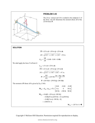 Copyright © McGraw-Hill Education. Permission required for reproduction or display.
PROBLEM 3.55
The 23-in. vertical rod CD is welded to the midpoint C of
the 50-in. rod AB. Determine the moment about AB of the
235-lb force P.
SOLUTION
(32 in.) (30 in.) (24 in.)
AB   
i j k


2 2 2
(32) ( 30) ( 24) 50 in.
AB      
0.64 0.60 0.48
AB
AB
AB
   
i k



We shall apply the force P at Point G:
/ (5 in.) (30 in.)
G B  
r i k
(21 in.) (38 in.) (18 in.)
DG   
i j k

2 2 2
(21) ( 38) (18) 47 in.
DG     
21 38 18
(235 lb)
47
DG
P
DG
 
 
i j k
P

(105 lb) (190 lb) (90 lb)
  
P i j k
The moment of P about AB is given by Eq. (3.46):
/
0.64 0.60 0.48
( ) 5 in. 0 30 in.
105 lb 190 lb 90 lb
AB AB G B P
 
   

M r

0.64[0 (30 in.)( 190 lb)]
0.60[(30 in.)(105 lb) (5 in.)(90 lb)]
0.48[(5 in.)( 190 lb) 0]
2484 lb in.
AB   
 
  
  
M
207 lb ft
AB   
M 
www.elsolucionario.org
 