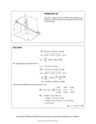 Copyright © McGraw-Hill Education. Permission required for reproduction or display.
PROBLEM 3.56
The 23-in. vertical rod CD is welded to the midpoint C of
the 50-in. rod AB. Determine the moment about AB of the
174-lb force Q.
SOLUTION
(32 in.) (30 in.) (24 in.)
AB   
i j k


2 2 2
(32) ( 30) ( 24) 50 in.
AB      
0.64 0.60 0.48
AB
AB
AB
   
i j k



We shall apply the force Q at Point H:
/ (32 in.) (17 in.)
H B   
r i j
(16 in.) (21 in.) (12 in.)
DH    
i j k


2 2 2
(16) ( 21) ( 12) 29 in.
DH      
16 21 12
(174 lb)
29
DH
DH
  
 
i j k
Q


(96 lb) (126 lb) (72 lb)
Q    
i j k
The moment of Q about AB is given by Eq. (3.46):
/
0.64 0.60 0.48
( ) 32 in. 17 in. 0
96 lb 126 lb 72 lb
AB AB H B
 
    
  
M r Q

0.64[(17 in.)( 72 lb) 0]
0.60[(0 ( 32 in.)( 72 lb)]
0.48[( 32 in.)( 126 lb) (17 in.)( 96 lb)]
2119.7 lb in.
AB   
   
    
  
M
176.6 lb ft
AB   
M 
www.elsolucionario.org
 