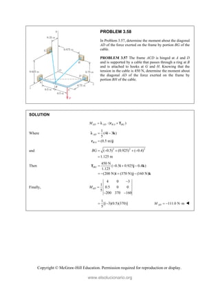 Copyright © McGraw-Hill Education. Permission required for reproduction or display.
PROBLEM 3.58
In Problem 3.57, determine the moment about the diagonal
AD of the force exerted on the frame by portion BG of the
cable.
PROBLEM 3.57 The frame ACD is hinged at A and D
and is supported by a cable that passes through a ring at B
and is attached to hooks at G and H. Knowing that the
tension in the cable is 450 N, determine the moment about
the diagonal AD of the force exerted on the frame by
portion BH of the cable.
SOLUTION
/
( )
AD AD B A BG
M   
r T

Where
/
1
(4 3 )
5
(0.5 m)
AD
B A
 

i k
r j

and 2 2 2
( 0.5) (0.925) ( 0.4)
1.125 m
BG     

Then
450 N
( 0.5 0.925 0.4 )
1.125
(200 N) (370 N) (160 N)
BG    
   
T i j k
i j k
Finally,
4 0 3
1
0.5 0 0
5
200 370 160
AD
M


 
1
[( 3)(0.5)(370)]
5
  111.0 N m
AD
M    
www.elsolucionario.org
 