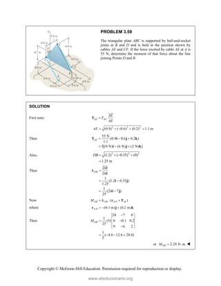 Copyright © McGraw-Hill Education. Permission required for reproduction or display.
PROBLEM 3.59
The triangular plate ABC is supported by ball-and-socket
joints at B and D and is held in the position shown by
cables AE and CF. If the force exerted by cable AE at A is
55 N, determine the moment of that force about the line
joining Points D and B.
SOLUTION
First note: AE AE
AE
T
AE

T


2 2 2
(0.9) ( 0.6) (0.2) 1.1 m
AE     
Then
55 N
(0.9 0.6 0.2 )
1.1
5[(9 N) (6 N) (2 N) ]
AE   
  
T i j k
i j k
Also, 2 2 2
(1.2) ( 0.35) (0)
1.25 m
DB    

Then
1
(1.2 0.35 )
1.25
1
(24 7 )
25
DB
DB
DB

 
 
i j
i j



Now /
( )
DB DB A D AE
M   
r T

where / (0.1 m) (0.2 m)
A D   
r j k
Then
24 7 0
1
(5) 0 0.1 0.2
25
9 6 2
1
( 4.8 12.6 28.8)
5
DB
M

 

   
or 2.28 N m
DB
M   
www.elsolucionario.org
 
