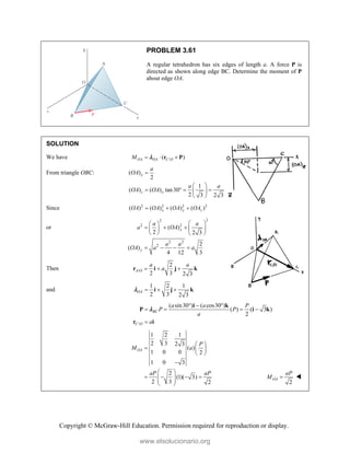 Copyright © McGraw-Hill Education. Permission required for reproduction or display.
PROBLEM 3.61
A regular tetrahedron has six edges of length a. A force P is
directed as shown along edge BC. Determine the moment of P
about edge OA.
SOLUTION
We have /
( )
OA OA C O
M   
r P

From triangle OBC: ( )
2
1
( ) ( ) tan30
2 3 2 3
x
z x
a
OA
a a
OA OA

 
   
 
 
Since 2 2 2 2
( ) ( ) ( ) ( )
x y z
OA OA OA OA
  
or
2
2
2 2
2 2
2
( )
2 2 3
2
( )
4 12 3
y
y
a a
a OA
a a
OA a a
 
 
    
 
   
   
Then /
2
2 3 2 3
A O
a a
a
  
r i j k
and
1 2 1
2 3 2 3
OA   
i j k

/
( sin30 ) ( cos30 )
( ) ( 3 )
2
BC
C O
a a P
P P
a
a
  
   

i k
P i k
r i

1 2 1
2 3 2 3
( )
1 0 0 2
1 0 3
2
(1)( 3)
2 3 2
OA
P
M a
aP aP
 
  
 

 
   
 
 
  2
OA
aP
M  
www.elsolucionario.org
 