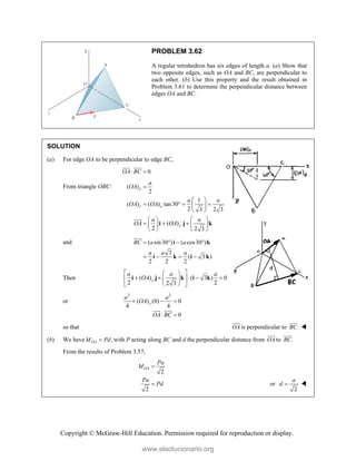 Copyright © McGraw-Hill Education. Permission required for reproduction or display.
PROBLEM 3.62
A regular tetrahedron has six edges of length a. (a) Show that
two opposite edges, such as OA and BC, are perpendicular to
each other. (b) Use this property and the result obtained in
Problem 3.61 to determine the perpendicular distance between
edges OA and BC.
SOLUTION
(a) For edge OA to be perpendicular to edge BC,
0
OA BC
 

 

From triangle OBC: ( )
2
1
( ) ( ) tan30
2 3 2 3
( )
2 2 3
x
z x
y
a
OA
a a
OA OA
a a
OA OA

 
   
 
 
 
 
    
 
   
i j k


and ( sin30 ) ( cos30 )
3
( 3 )
2 2 2
BC a a
a a a
   
   
i k
i k i k


Then ( ) ( 3 ) 0
2 2
2 3
y
a a a
OA
 
 
    
 
 
 
 
i j k i k
or
2 2
( ) (0) 0
4 4
0
y
a a
OA
OA BC
  
 

 

so that OA


is perpendicular to .
BC



(b) We have ,
OA
M Pd
 with P acting along BC and d the perpendicular distance from OA


to .
BC


From the results of Problem 3.57,
2
2
OA
Pa
M
Pa
Pd

 or
2
a
d  
www.elsolucionario.org
 