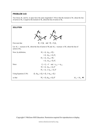 Copyright © McGraw-Hill Education. Permission required for reproduction or display.
PROBLEM 3.63
Two forces 1
F and 2
F in space have the same magnitude F. Prove that the moment of 1
F about the line
of action of 2
F is equal to the moment of 2
F about the line of action of 1
F .
SOLUTION
First note that 1 1 1 2 2 2
and
F F
 
F F
 
Let 1 2
moment of
M  F about the line of action of 1
F and 2 moment
M  of 1
F about the line of
action of 2
F .
Now, by definition, 1 1 / 2
1 / 2 2
2 2 / 1
2 / 1 1
( )
( )
( )
( )
B A
B A
A B
A B
M
F
M
F
  
  
  
  
r F
r
r F
r

 

 
Since 1 2 / /
1 1 / 2
2 2 / 1
and
( )
( )
A B B A
B A
B A
F F F
M F
M F
   
  
   
r r
r
r
 
 
Using Equation (3.39): 1 / 2 2 / 1
( ) ( )
B A B A
     
r r
   
so that 2 1 / 2
( )
B A
M F
  
r
   12 21
M M
 
www.elsolucionario.org
 