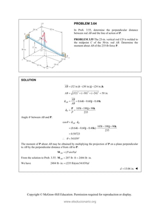 Copyright © McGraw-Hill Education. Permission required for reproduction or display.
PROBLEM 3.64
In Prob. 3.55, determine the perpendicular distance
between rod AB and the line of action of P.
PROBLEM 3.55 The 23-in. vertical rod CD is welded to
the midpoint C of the 50-in. rod AB. Determine the
moment about AB of the 235-lb force P.
SOLUTION
(32 in.) (30 in.) (24 in.)
AB   
i j k


2 2 2
(32) ( 30) ( 24) 50 in.
AB      
0.64 0.60 0.48
AB
AB
AB
   
i j k



105 190 90
235
P
P
 
 
P i j k

Angle  between AB and P:
cos
105 190 90
(0.64 0.60 0.48 )
235
0.58723
AB P
  
 
   

i j k
i j k
 
54.039

  
The moment of P about AB may be obtained by multiplying the projection of P on a plane perpendicular
to AB by the perpendicular distance d from AB to P:
( sin )
AB P d


M
From the solution to Prob. 3.55: 207 lb ft 2484 lb in.
AB    
M
We have 2484 lb in. (235 lb)(sin54.039)d
 
13.06 in.
d  
www.elsolucionario.org
 