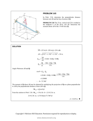 Copyright © McGraw-Hill Education. Permission required for reproduction or display.
PROBLEM 3.65
In Prob. 3.56, determine the perpendicular distance
between rod AB and the line of action of Q.
PROBLEM 3.56 The 23-in. vertical rod CD is welded to
the midpoint C of the 50-in. rod AB. Determine the
moment about AB of the 174-lb force Q.
SOLUTION
(32 in.) (30 in.) (24 in.)
AB   
i j k


2 2 2
(32) ( 30) ( 24) 50 in.
AB      
0.64 0.60 0.48
AB
AB
AB
   
i j k



96 126 72
174
Q
Q
  
 
Q i j k

Angle  between AB and Q:
cos
( 96 126 72 )
(0.64 0.60 0.48 )
174
0.28000
AB Q
  
  
   

i j k
i j k
 
73.740

  
The moment of Q about AB may be obtained by multiplying the projection of Q on a plane perpendicular
to AB by the perpendicular distance d from AB to Q:
( sin )
AB Q d


M
From the solution to Prob. 3.56: 176.6 lb ft 2119.2 lb in.
AB    
M
2119.2 lb in. (174 lb)(sin 73.740 )d
  
12.69 in.
d  
www.elsolucionario.org
 