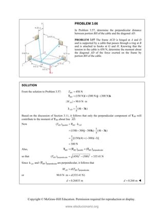 Copyright © McGraw-Hill Education. Permission required for reproduction or display.
PROBLEM 3.66
In Problem 3.57, determine the perpendicular distance
between portion BH of the cable and the diagonal AD.
PROBLEM 3.57 The frame ACD is hinged at A and D
and is supported by a cable that passes through a ring at B
and is attached to hooks at G and H. Knowing that the
tension in the cable is 450 N, determine the moment about
the diagonal AD of the force exerted on the frame by
portion BH of the cable.
SOLUTION
From the solution to Problem 3.57: 450 N
(150 N) (300 N) (300 N)
BH
BH
T 
  
T i j k
| | 90.0 N m
AD
M  
1
(4 3 )
5
AD  
i k

Based on the discussion of Section 3.11, it follows that only the perpendicular component of TBH will
contribute to the moment of TBH about line .
AD

Now parallel
( )
1
(150 300 300 ) (4 3 )
5
1
[(150)(4) ( 300)( 3)]
5
300 N
BH BH AD
T  
    
   

T
i j k i k

Also, parallel perpendicular
( ) ( )
BH BH BH
 
T T T
so that 2 2
perpendicular
( ) (450) (300) 335.41 N
BH
T   
Since AD
 and perpendicular
( )
BH
T are perpendicular, it follows that
perpendicular
( )
AD BH
M d T

or 90.0 N m (335.41 N)
d
 
0.26833 m
d  0.268 m
d  
www.elsolucionario.org
 